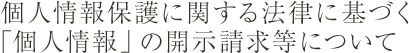 個人情報の保護に関する法律に基づく「個人情報」の開示請求等について